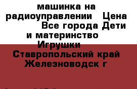 машинка на радиоуправлении › Цена ­ 1 000 - Все города Дети и материнство » Игрушки   . Ставропольский край,Железноводск г.